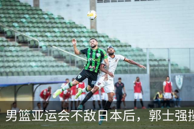男篮亚运会不敌日本后，郭士强揽责难服众，只有王治郅敢说大实话